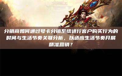 分销商如何通过号卡分销系统进行客户购买行为的时间与生活节奏关联分析，以适应生活节奏开展精准营销？