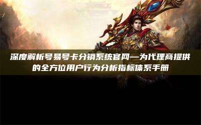 深度解析号易号卡分销系统官网—为代理商提供的全方位用户行为分析指标体系手册