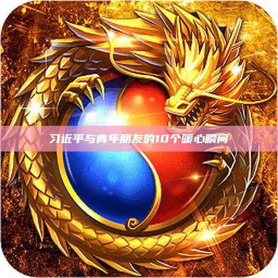 习近平与青年朋友的10个暖心瞬间