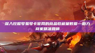 深入挖掘号易号卡官网的商品收藏量数据—助力商家精准营销