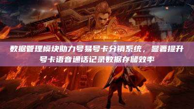 数据管理模块助力号易号卡分销系统，显著提升号卡语音通话记录数据存储效率