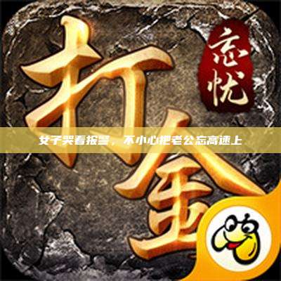 女子哭着报警,不小心把老公忘高速上