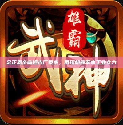 金正恩亲临坦克厂视察,展现朝鲜军事工业实力