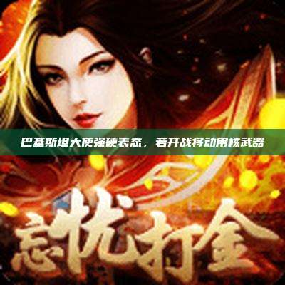 巴基斯坦大使强硬表态,若开战将动用核武器