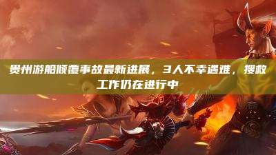 贵州游船倾覆事故最新进展,3人不幸遇难,搜救工作仍在进行中