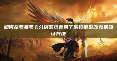 如何在号易号卡分销系统官网了解投诉整改效果验证方法