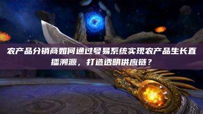 农产品分销商如何通过号易系统实现农产品生长直播溯源,打造透明供应链?