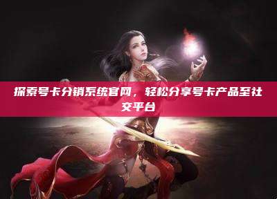 探索号卡分销系统官网，轻松分享号卡产品至社交平台