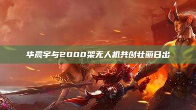 华晨宇与2000架无人机共创壮丽日出