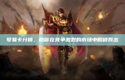 号易卡分销,助你在竞争激烈的市场中脱颖而出