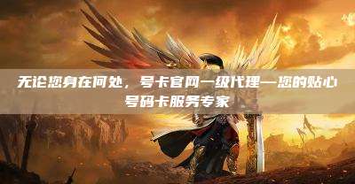 无论您身在何处，号卡官网一级代理—您的贴心号码卡服务专家