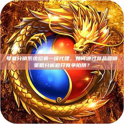 号易分销系统招募一级代理，如何通过竞品营销策略分析避开竞争陷阱？