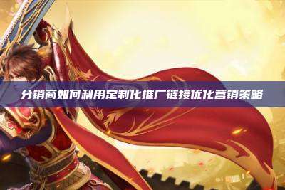 分销商如何利用定制化推广链接优化营销策略