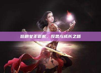 短剧女王道歉,反思与成长之路