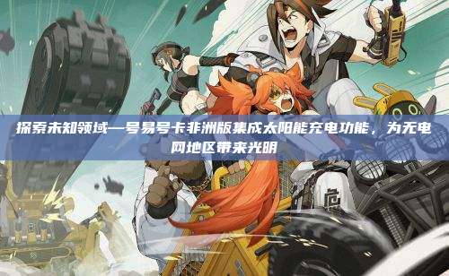 探索未知领域—号易号卡非洲版集成太阳能充电功能，为无电网地区带来光明