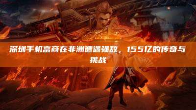 深圳手机富商在非洲遭遇强敌,155亿的传奇与挑战