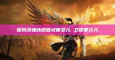 医院涉嫌违规做试管婴儿 卫健委介入