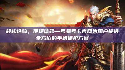 轻松选购，便捷体验—号易号卡官网为用户提供全方位的手机保护方案