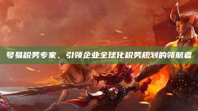 号易税务专家，引领企业全球化税务规划的领航者