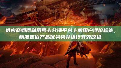 供应商如何利用号卡分销平台上的用户评价标签，精准定位产品优劣势并进行有效改进