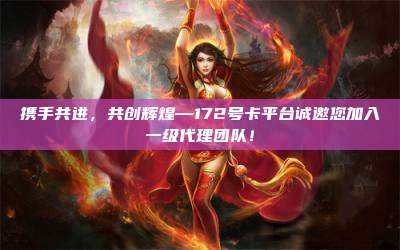 携手共进，共创辉煌—172号卡平台诚邀您加入一级代理团队！