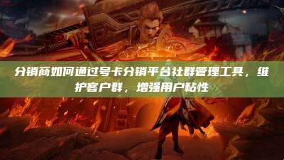 分销商如何通过号卡分销平台社群管理工具，维护客户群，增强用户粘性