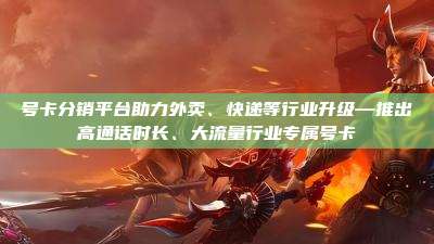 号卡分销平台助力外卖、快递等行业升级—推出高通话时长、大流量行业专属号卡