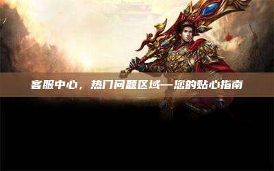 客服中心，热门问题区域—您的贴心指南