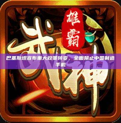 巴基斯坦宣布重大政策转变,全面禁止中国制造手机