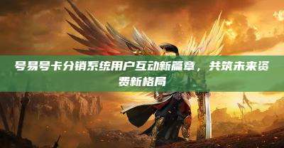 号易号卡分销系统用户互动新篇章，共筑未来资费新格局