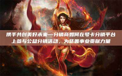 携手共创美好未来—分销商如何在号卡分销平台上参与公益分销活动，为慈善事业贡献力量