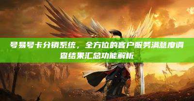 号易号卡分销系统，全方位的客户服务满意度调查结果汇总功能解析
