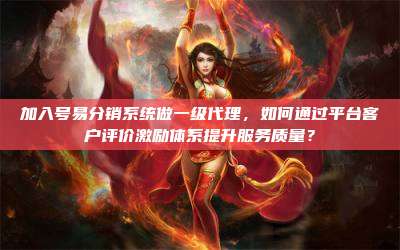 加入号易分销系统做一级代理,如何通过平台客户评价激励体系提升服务质量?