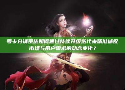 号卡分销系统如何通过持续升级迭代来精准捕捉市场与用户需求的动态变化？