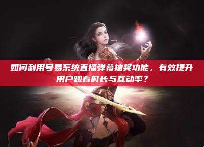 如何利用号易系统直播弹幕抽奖功能,有效提升用户观看时长与互动率?