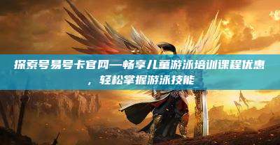 探索号易号卡官网—畅享儿童游泳培训课程优惠,轻松掌握游泳技能