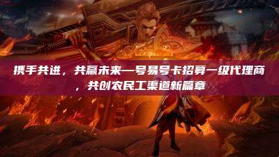 携手共进,共赢未来—号易号卡招募一级代理商,共创农民工渠道新篇章
