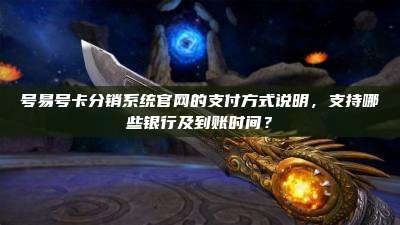 号易号卡分销系统官网的支付方式说明，支持哪些银行及到账时间？