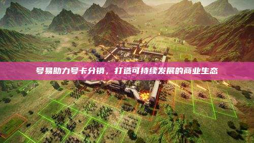号易助力号卡分销,打造可持续发展的商业生态