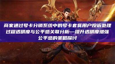 商家通过号卡分销系统中的号卡套餐用户投诉处理过程透明度与公平感关联分析—提升透明度增强公平感的策略探讨