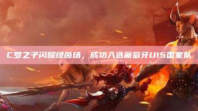 C罗之子闪耀绿茵场,成功入选葡萄牙U15国家队