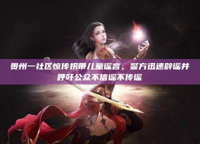 贵州一社区惊传拐带儿童谣言,警方迅速辟谣并呼吁公众不信谣不传谣