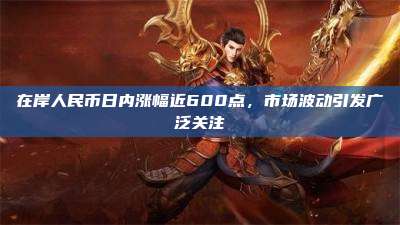 在岸人民币日内涨幅近600点,市场波动引发广泛关注