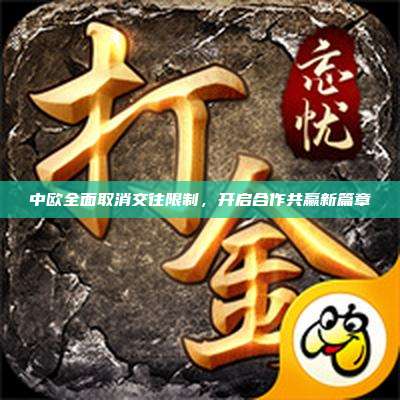 中欧全面取消交往限制,开启合作共赢新篇章