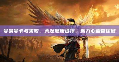 号易号卡与果胶,天然健康选择,助力心血管保健