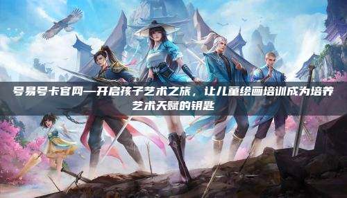 号易号卡官网—开启孩子艺术之旅,让儿童绘画培训成为培养艺术天赋的钥匙