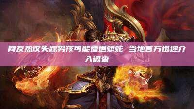 网友热议失踪男孩可能遭遇蟒蛇 当地官方迅速介入调查