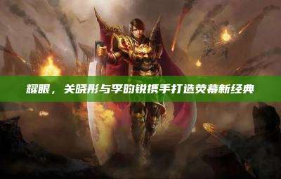 耀眼,关晓彤与李昀锐携手打造荧幕新经典