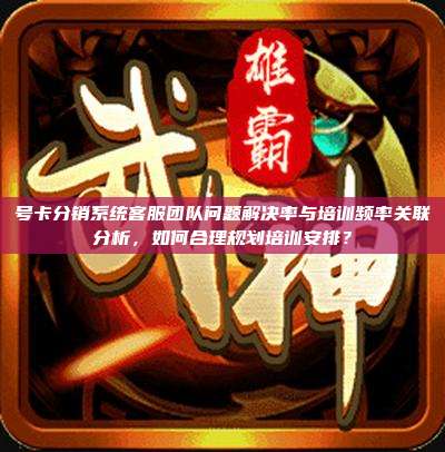 号卡分销系统客服团队问题解决率与培训频率关联分析,如何合理规划培训安排?