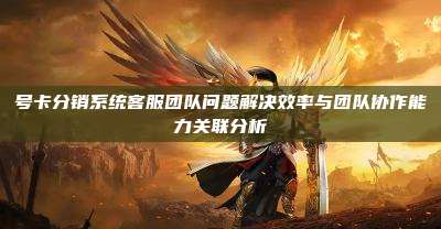 号卡分销系统客服团队问题解决效率与团队协作能力关联分析